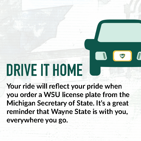 Drive it home. Your ride will reflect your pride when you order a WSU license plate from the Michigan Secretary of State. It's a great reminder that Wayne State is with you, everywhere you go.