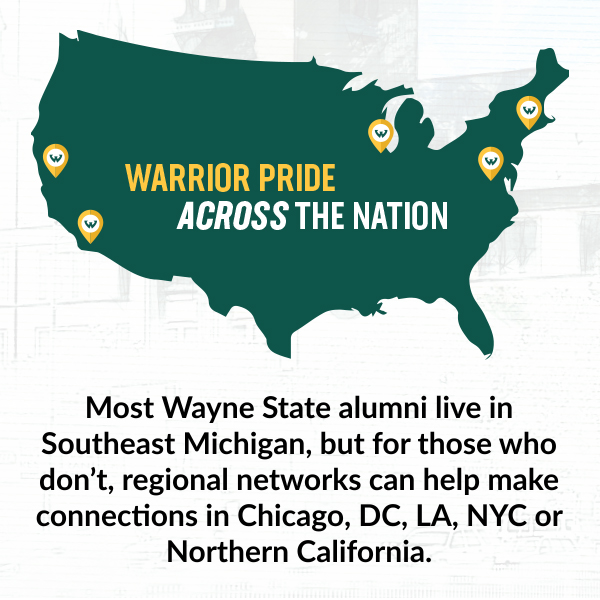 Warrior Pride across the Nation. Most Wayne State alumni live in Southeast Michigan, but for those who don't, regional networks can help make connections in Chicago, DC, LA, NYC or Northern California.