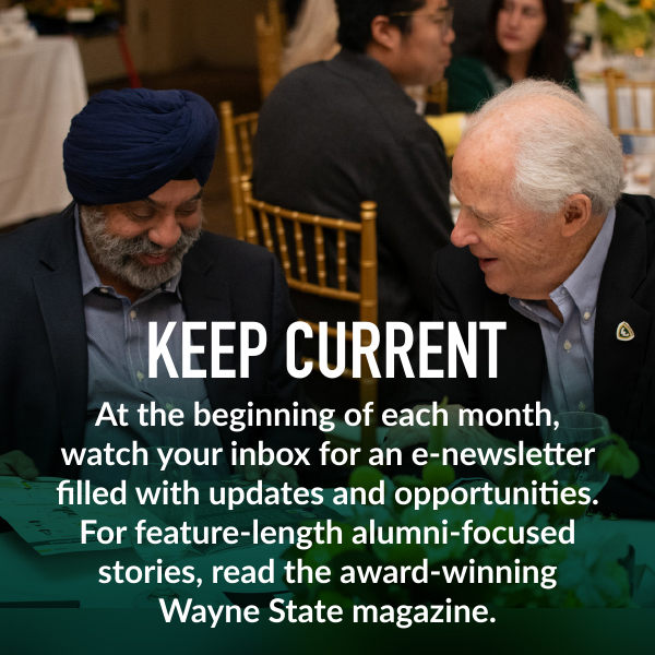 Keep current. At the beginning of each month, watch your inbox for an e-newsletter filled with updates and opportunities. For feature-length alumni-focused stories, read the award-winning Wayne State magazine.
