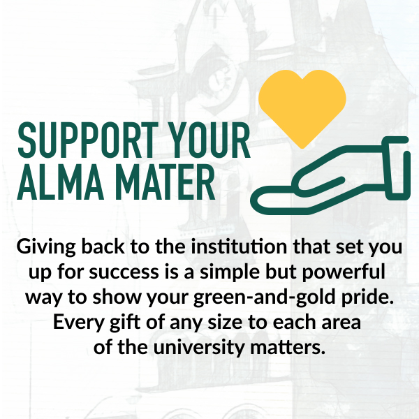 Support your alma mater. Giving back to the institution that set you up for success is a simple but powerful way to show your green-and-gold pride. Every gift of any size to each area of the university matters.