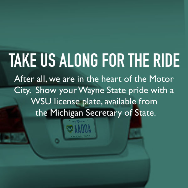 Take us along for the ride. After all, we are in the heart of the Motor City. Show your Wayne State pride with a WSU license plate, available from the Michigan Secretary of State.